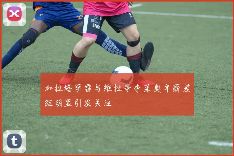 加拉塔萨雷与维拉争夺莱奥年薪差距明显引发关注