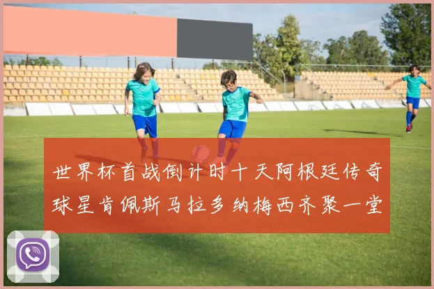 世界杯首战倒计时十天阿根廷传奇球星肯佩斯马拉多纳梅西齐聚一堂预热