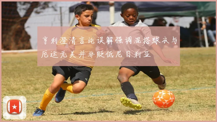 亨利澄清言论误解强调混搭球衣与厄运无关并非贬低尼日利亚