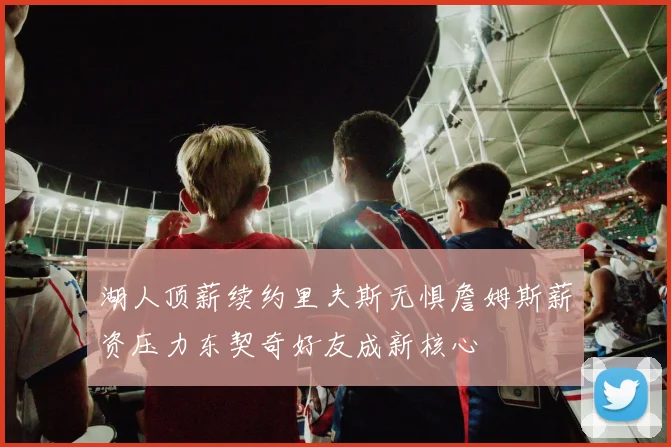 湖人顶薪续约里夫斯无惧詹姆斯薪资压力东契奇好友成新核心