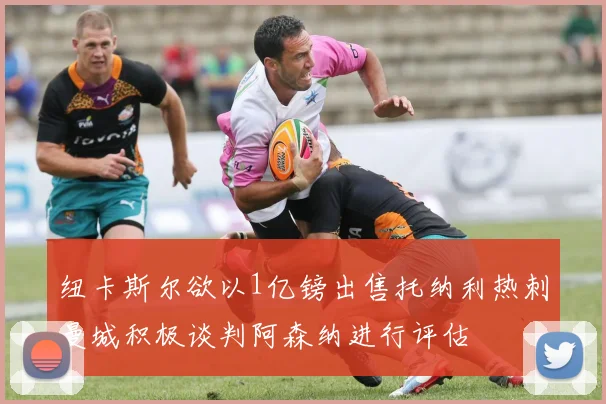 纽卡斯尔欲以1亿镑出售托纳利热刺曼城积极谈判阿森纳进行评估