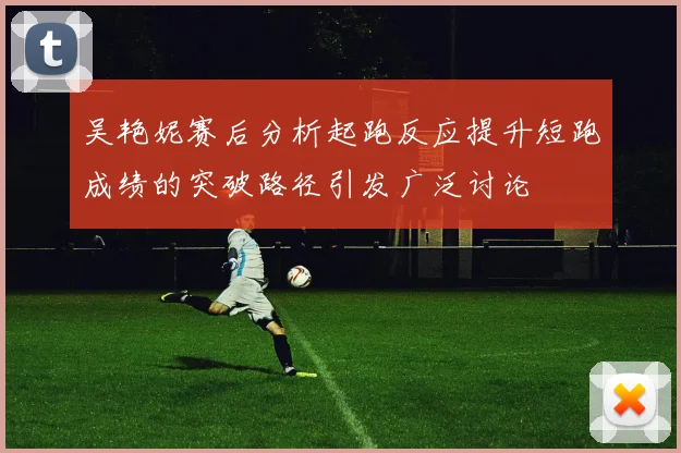 吴艳妮赛后分析起跑反应提升短跑成绩的突破路径引发广泛讨论