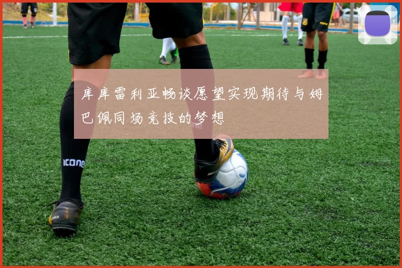 库库雷利亚畅谈愿望实现期待与姆巴佩同场竞技的梦想
