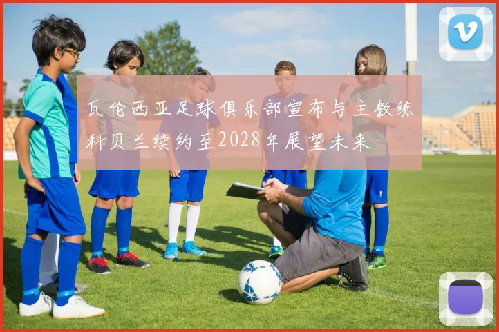 瓦伦西亚足球俱乐部宣布与主教练科贝兰续约至2028年展望未来