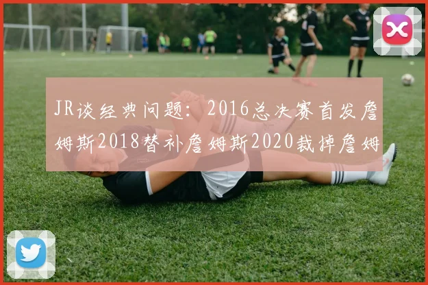 JR谈经典问题：2016总决赛首发詹姆斯2018替补詹姆斯2020裁掉詹姆斯的背后故事