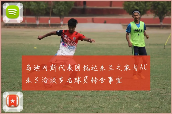 乌迪内斯代表团抵达米兰之家与AC米兰洽谈多名球员转会事宜