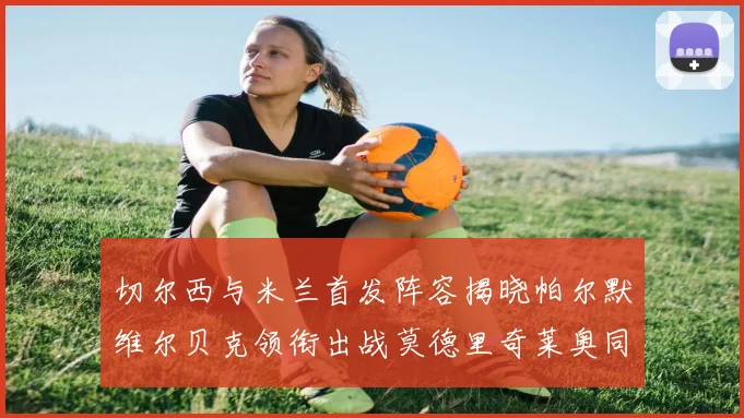 切尔西与米兰首发阵容揭晓帕尔默维尔贝克领衔出战莫德里奇莱奥同场竞技