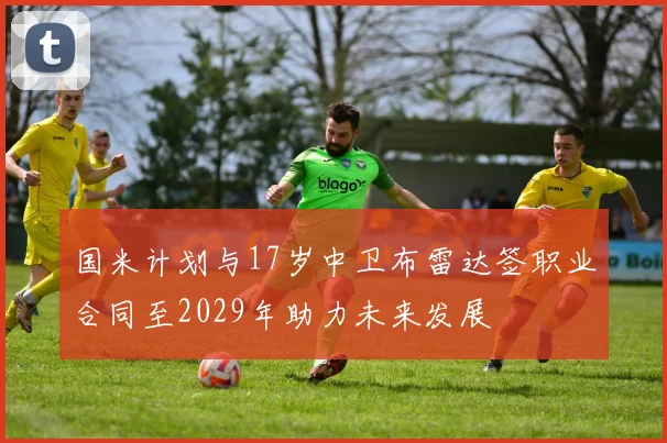 国米计划与17岁中卫布雷达签职业合同至2029年助力未来发展